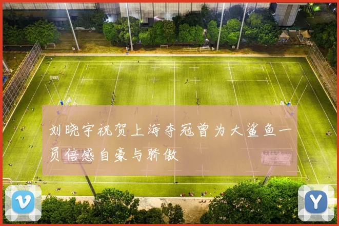 刘晓宇祝贺上海夺冠曾为大鲨鱼一员倍感自豪与骄傲