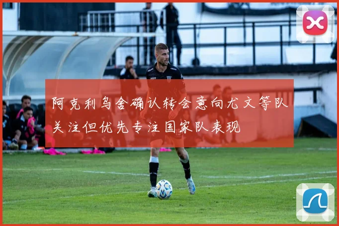 阿克利乌舍确认转会意向尤文等队关注但优先专注国家队表现