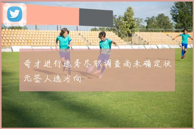 奇才进行选秀尽职调查尚未确定状元签人选方向