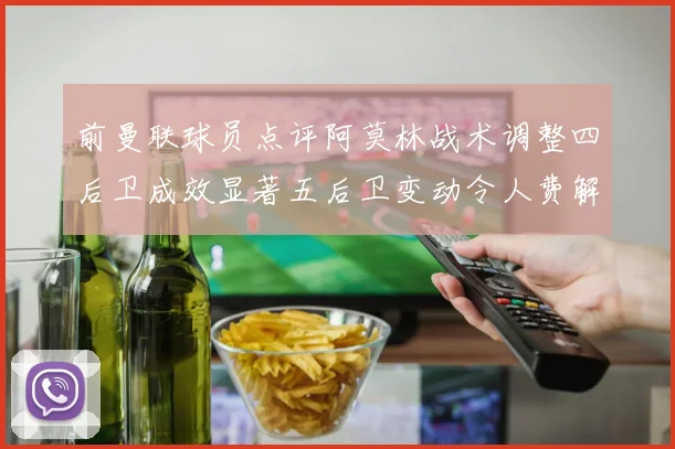 前曼联球员点评阿莫林战术调整四后卫成效显著五后卫变动令人费解