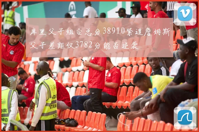 库里父子组合总分38910紧追詹姆斯父子差距仅3782分能否逆袭