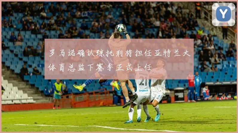 罗马诺确认琼托利将担任亚特兰大体育总监下赛季正式上任