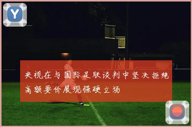 央视在与国际足联谈判中坚决拒绝高额要价展现强硬立场