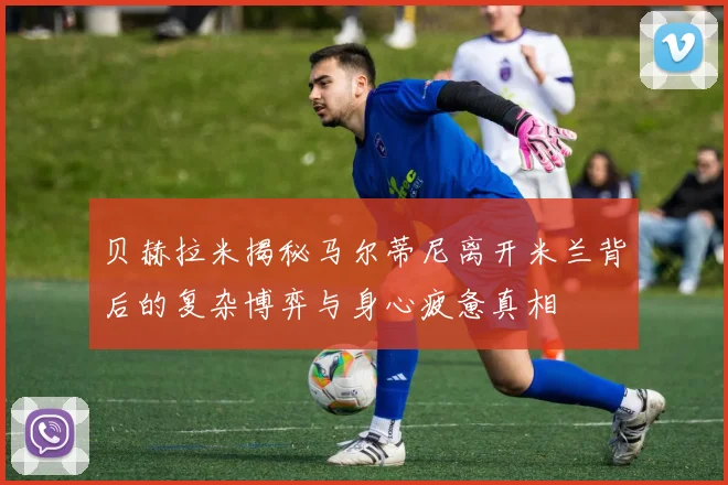 贝赫拉米揭秘马尔蒂尼离开米兰背后的复杂博弈与身心疲惫真相