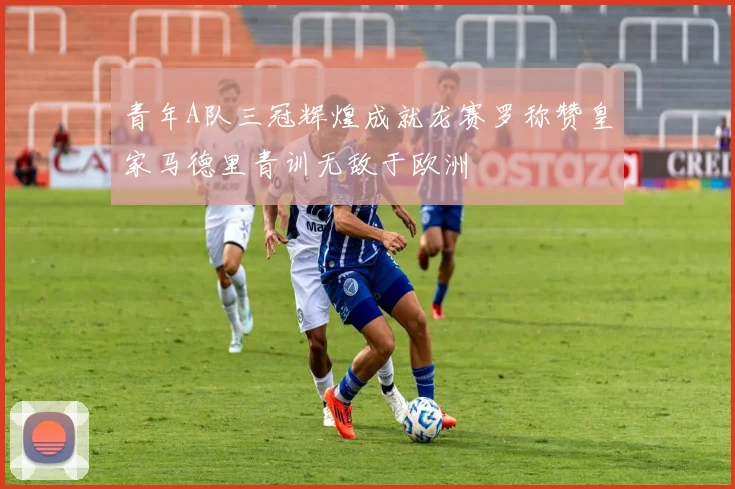 青年A队三冠辉煌成就龙赛罗称赞皇家马德里青训无敌于欧洲