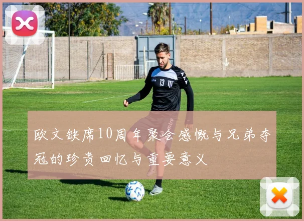 欧文缺席10周年聚会感慨与兄弟夺冠的珍贵回忆与重要意义
