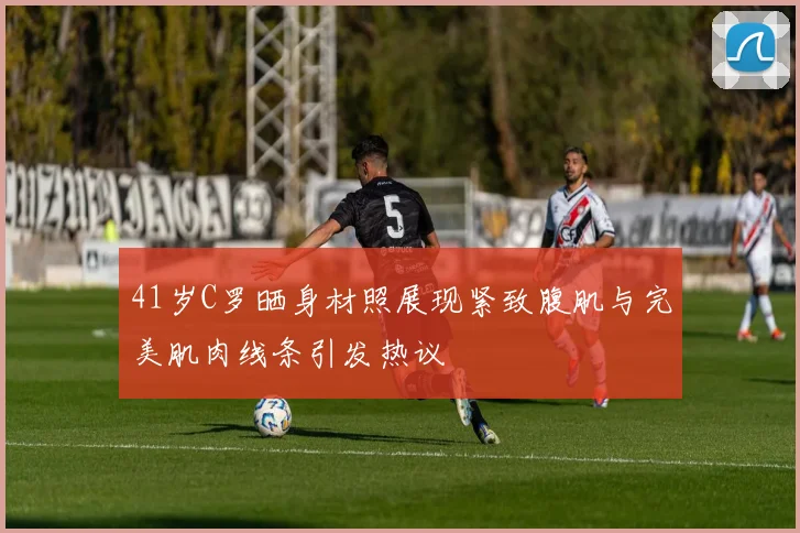 41岁C罗晒身材照展现紧致腹肌与完美肌肉线条引发热议