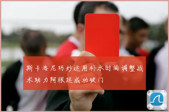 斯卡洛尼巧妙运用补水时间调整战术助力阿根廷成功破门
