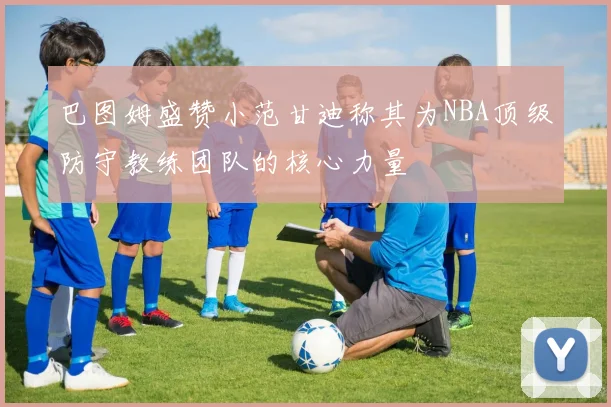 巴图姆盛赞小范甘迪称其为NBA顶级防守教练团队的核心力量