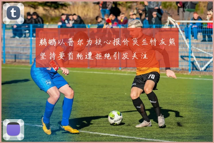 鹈鹕以普尔为核心报价莫兰特灰熊坚持要首轮遭拒绝引发关注