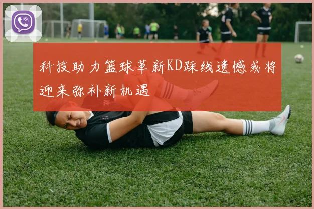 科技助力篮球革新KD踩线遗憾或将迎来弥补新机遇