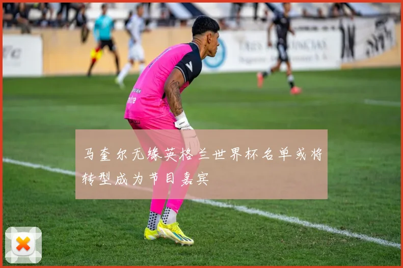 马奎尔无缘英格兰世界杯名单或将转型成为节目嘉宾