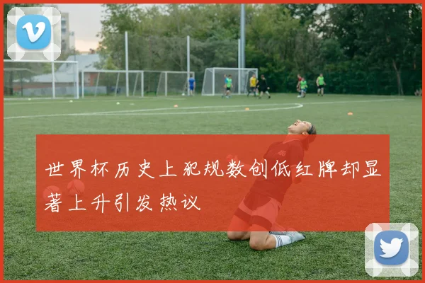 世界杯历史上犯规数创低红牌却显著上升引发热议