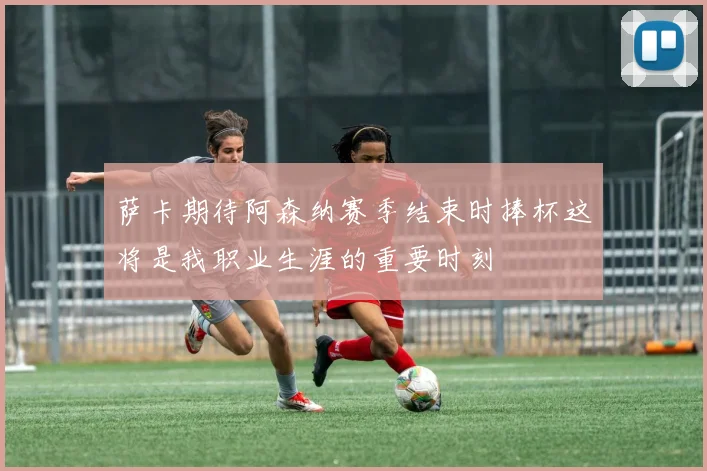 萨卡期待阿森纳赛季结束时捧杯这将是我职业生涯的重要时刻