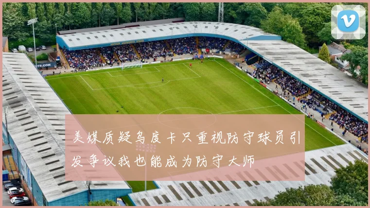 美媒质疑乌度卡只重视防守球员引发争议我也能成为防守大师
