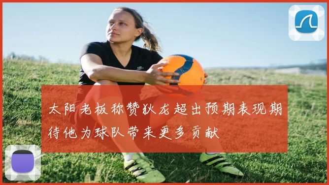 太阳老板称赞狄龙超出预期表现期待他为球队带来更多贡献