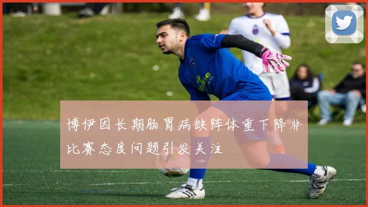 博伊因长期肠胃病缺阵体重下降非比赛态度问题引发关注