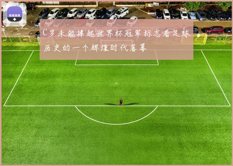 C罗未能捧起世界杯冠军标志着足球历史的一个辉煌时代落幕